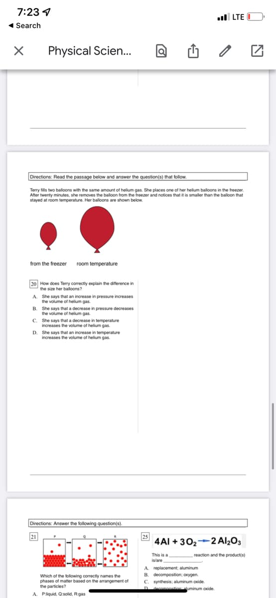 7:23 4
l LTE
1 Search
Physical Scien..
Directions: Read the passage below and answer the question(s) that follow.
Terry fills two balloons with the same amount of helium gas. She places one of her helium balloons in the freezer.
After twenty minutes, she removes the balloon from the freezer and notices that it is smaller than the balloon that
stayed at room temperature. Her balloons are shown below.
from the freezer
room temperature
20 How does Terry correctly explain the difference in
the size her balloons?
A. She says that an increase in pressure increases
the volume of helium gas.
B. She says that a decrease in pressure decreases
the volume of helium gas.
C. She says that a decrease in temperature
increases the volume of helium gas.
D. She says that an increase in temperature
increases the volume of helium gas.
Directions: Answer the following question(s).
25
4AI + 302-2 Al¿O3
21
This is a
reaction and the product(s)
A.
Which of the following correctly names the
phases of matter based on the arrangement of
the particles?
replacement; aluminum
B. decomposition; axygen.
C. synthesis; aluminum axide.
decompositionluminum oxide
A. Pliquid, Q:solid, R:gas
