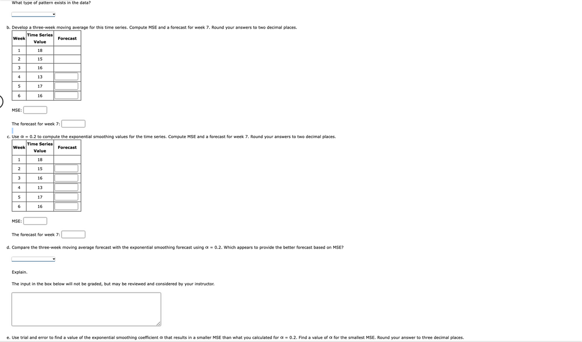 What type of pattern exists in the data?
b. Develop a three-week moving average for this time series. Compute MSE and a forecast for week 7. Round your answers to two decimal places.
Time Series
Value
18
15
Week
1
2
3
4
5
6
MSE:
Week
1
2
The forecast for week 7:
3
c. Use α = 0.2 to compute the exponential smoothing values for the time series. Compute MSE and a forecast for week 7. Round your answers to two decimal places.
Time Series
Value
18
15
4
5
6
16
MSE:
13
17
16
Explain.
16
13
Forecast
17
16
Forecast
The forecast for week 7:
d. Compare the three-week moving average forecast with the exponential smoothing forecast using a = 0.2. Which appears to provide the better forecast based on MSE?
The input in the box below will not be graded, but may be reviewed and considered by your instructor.
e. Use trial and error to find a value of the exponential smoothing coefficient a that results in a smaller MSE than what you calculated for a = 0.2. Find a value of a for the smallest MSE. Round your answer to three decimal places.