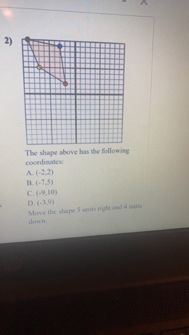 2)
The shape above has the following
coordinates:
A. (-2,2)
B. (-7,5)
C. (-9,10)
D. (-3.9)
K
Move the shape 5 units right and 4 units
down.