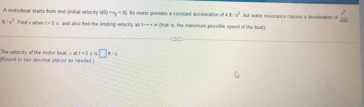 A motorboat starts from rest (initial velocity v(0) =v, = 0). Its motor provides a constant acceleration of 4 ft/s, but water resistance causes a deceleration of
400
ft/s. Find v when t= 5 s, and also find the limiting velocity as t+ o (that is, the maximum possible speed of the boat).
The velocity of the motor boat, v at t 5 s is ft/s.
(Round to two decimal places as needed.)
