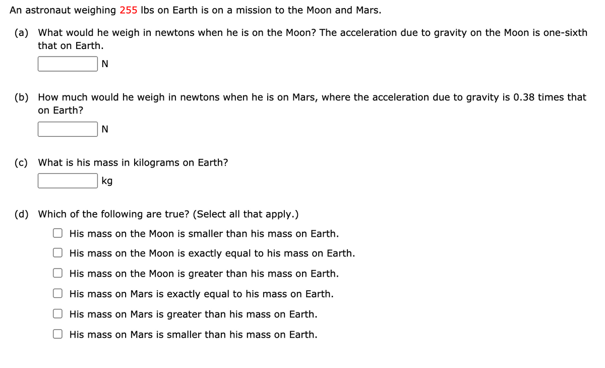 An astronaut weighing 255 lbs on Earth is on a mission to the Moon and Mars.
(a) What would he weigh in newtons when he is on the Moon? The acceleration due to gravity on the Moon is one-sixth
that on Earth.
(b) How much would he weigh in newtons when he is on Mars, where the acceleration due to gravity is 0.38 times that
on Earth?
(c) What is his mass in kilograms on Earth?
kg
(d) Which of the following are true? (Select all that apply.)
His mass on the Moon is smaller than his mass on Earth.
His mass on the Moon is exactly equal to his mass on Earth.
His mass on the Moon is greater than his mass on Earth.
His mass on Mars is exactly equal to his mass on Earth.
His mass on Mars is greater than his mass on Earth.
His mass on Mars is smaller than his mass on Earth.
