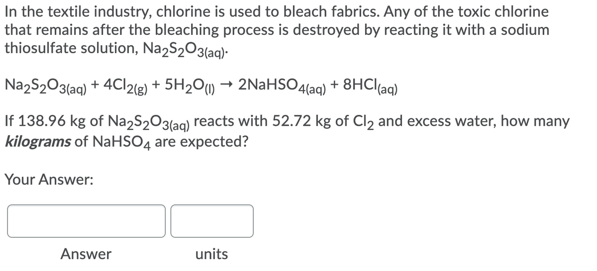 In the textile industry, chlorine is used to bleach fabrics. Any of the toxic chlorine
that remains after the bleaching process is destroyed by reacting it with a sodium
thiosulfate solution, Na2S203(ag).
Na2S203(aq) + 4C|2(e) + 5H2O(1)
- 2NaHSO4(aq)
+ 8HCI(aq)
If 138.96 kg of Na2S203(ag) reacts with 52.72 kg of Cl2 and excess water, how many
kilograms of NaHSO4 are expected?
Your Answer:
Answer
units
