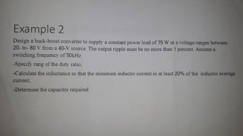 Example 2
Design a buck-boost converter to supply a constant power load of 75 W at a voltage ranges between
20- to- 80 V from a 40-V source. The output ripple must be no more than 1 percent. Assume a
switching frequency of 50kHz
-Specify rang of the duty ratio,
-Calculate the inductance so that the minimum inductor current in at least 20% of the inductor average
current,
-Determine the capacitor required
