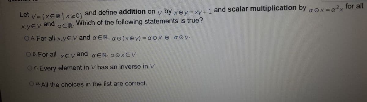 and define addition on y by xev=xy+1 and scalar multiplication by
Which of the following statements is true?
Let v={xER|x20} gox=0?x for all
aox=a?x
X,yEV and
a ER-
OA. For all x,yEV and a ER, a0(x@y) = a ox e aoy.
B. For all xev and aER AOXEV
OC. Every element in V has an inverse in V.
OD. All the choices in the list are correct.
