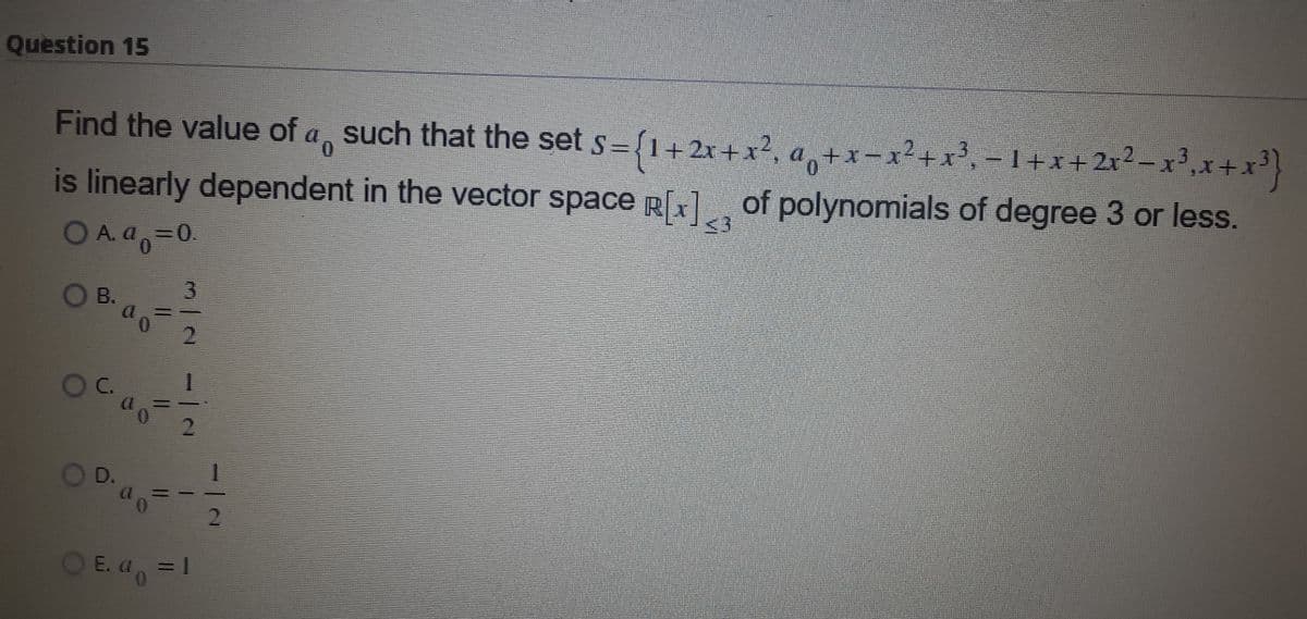 Question 15
Find the value of a, such that the set s={1+ 2x +x², a, +x- x?+x³, – 1+x+2x2-x',x+x}
is linearly dependent in the vector space R[x], of polynomials of degree 3 or less.
D A.4-
<3
A. a=0.
O B.
2.
C.
D.
O E. a, =1
2.
