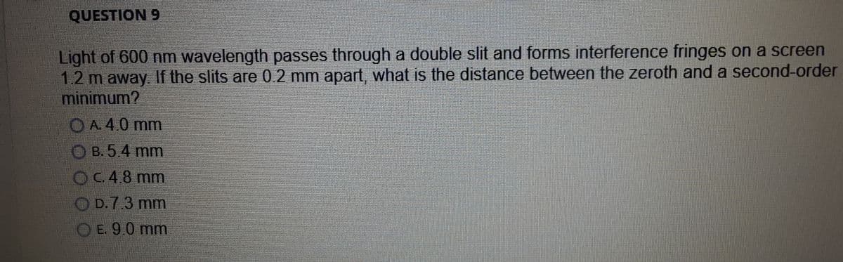 QUESTION 9
Light of 600 nm wavelength passes through a double slit and forms interference fringes on a screen
1.2 m away. If the slits are 0.2 mm apart, what is the distance between the zeroth and a second-order
minimum?
OA. 4.0 mm
O B. 5.4 mm
OC.4.8 mm
O D.7.3 mm
O E. 9.0 mm
