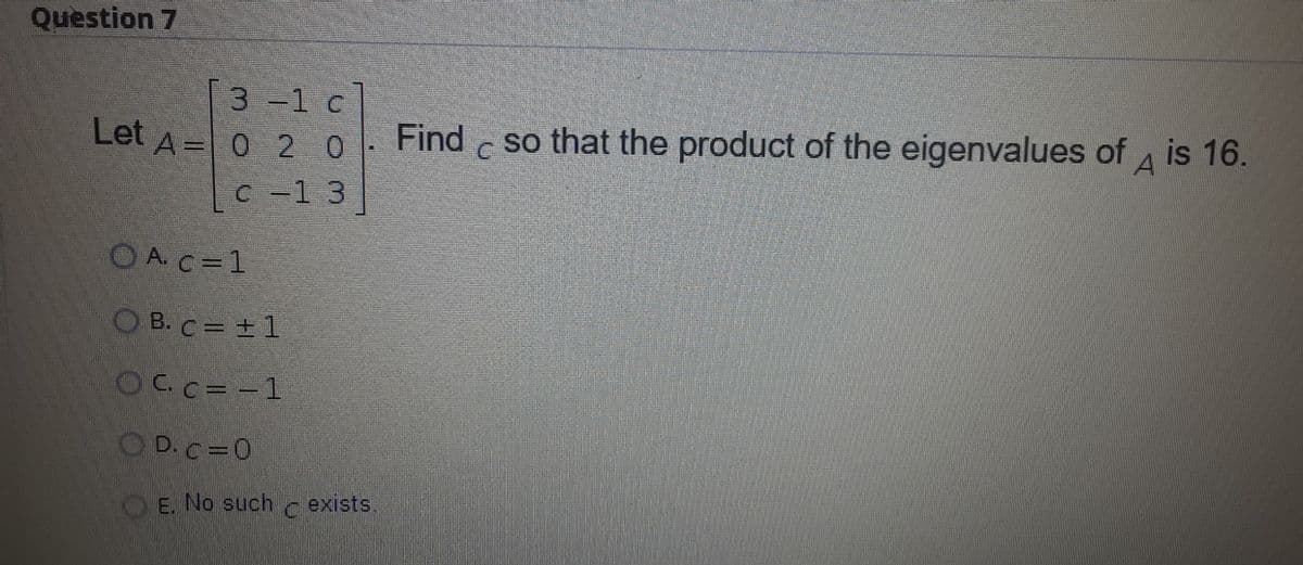 Question 7
[3 -1 c]
Let A = 0 2 0
Find c so that the product of the eigenvalues of 4 is 16.
C -1 3
O A. C =1
O B. C= + 1
OCc= -1
O D.c=0
O E. No such
exists.
