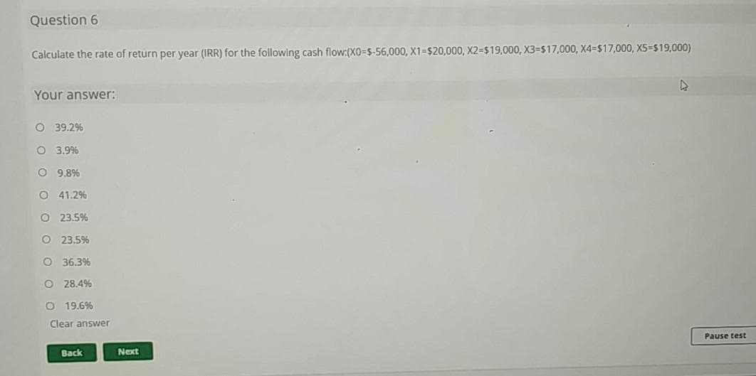 Question 6
Calculate the rate of return per year (IRR) for the following cash flow:(XO=$-56,000, X1=$20,000, X23D$19,000, X3-$17,000, X4=$17,000, X5=$19,000)
Your answer:
O 39.2%
O 3.9%
O 9.8%
O 41.2%
O 23.5%
O 23.5%
O 36.3%
O 28.4%
O 19.6%
Clear answer
Pause test
Back
Next
