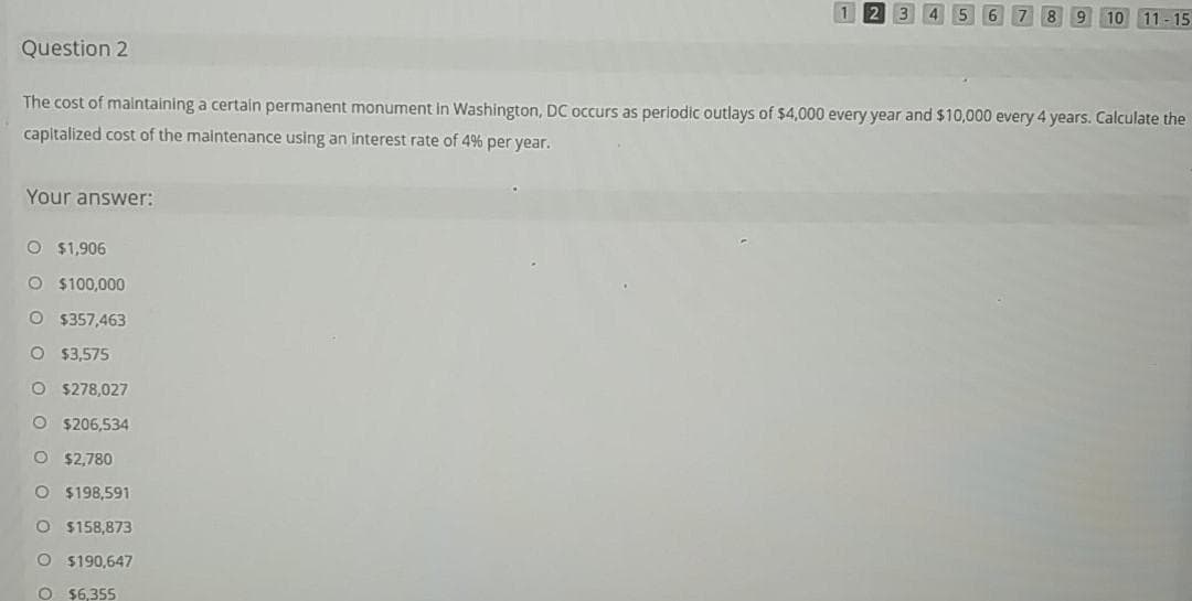 9 10 11-15
Question 2
The cost of malntaining a certain permanent monument in Washington, DC occurs as periodic outlays of $4,000 every year and $10,000 every 4 years. Calculate the
capitalized cost of the maintenance using an interest rate of 4% per year.
Your answer:
O $1,906
O $100,000
O $357,463
O $3,575
O $278,027
O $206,534
O $2,780
O $198,591
$158,873
O $190,647
O $6,355
