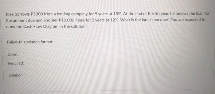 Jose borrows P5000 from a lending company for 5 years at 15%. At the end of the 5ft year, he renews the loan for
the amount due and another P10,000 more for 3 years at 12%. What is the lump sum due? (You are expected to
draw the Cash Flow Diagram in the solution).
Follow this solution format:
Given:
Required:
Solution:
