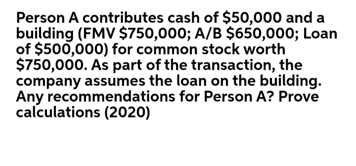 Person A contributes cash of $50,000 and a
building (FMV $750,000; A/B $650,000; Loan
of $500,000) for common stock worth
$750,000. As part of the transaction, the
company assumes the loan on the building.
Any recommendations for Person A? Prove
calculations (2020)
