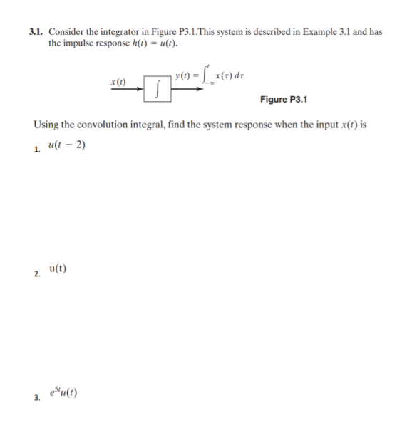 3.1. Consider the integrator in Figure P3.1.This system is described in Example 3.1 and has
the impulse response h(t) = u(t).
v) = L_x(=) dr
Figure P3.1
Using the convolution integral, find the system response when the input x(1) is
1.
u(t – 2)
u(t)
eSu(1)
3.
2.
