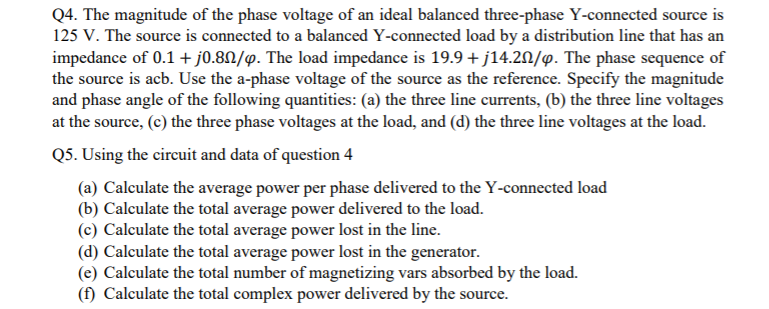 Q4. The magnitude of the phase voltage of an ideal balanced three-phase Y-connected source is
125 V. The source is connected to a balanced Y-connected load by a distribution line that has an
impedance of 0.1 + j0.8N/y. The load impedance is 19.9 + j14.20/9. The phase sequence of
the source is acb. Use the a-phase voltage of the source as the reference. Specify the magnitude
and phase angle of the following quantities: (a) the three line currents, (b) the three line voltages
at the source, (c) the three phase voltages at the load, and (d) the three line voltages at the load.
Q5. Using the circuit and data of question 4
(a) Calculate the average power per phase delivered to the Y-connected load
(b) Calculate the total average power delivered to the load.
(c) Calculate the total average power lost in the line.
(d) Calculate the total average power lost in the generator.
(e) Calculate the total number of magnetizing vars absorbed by the load.
(f) Calculate the total complex power delivered by the source.
