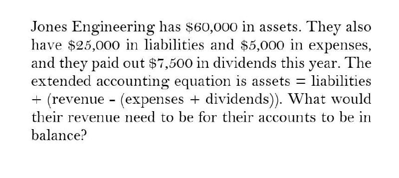 Jones Engineering has $60,000 in assets. They also
have $25,000 in liabilities and $5,000 in expenses,
and they paid out $7,500 in dividends this year. The
extended accounting equation is assets = liabilities
+ (revenue (expenses + dividends)). What would
their revenue need to be for their accounts to be in
balance?
-