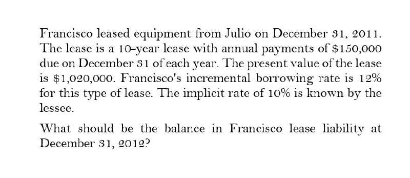 Francisco leased equipment from Julio on December 31, 2011.
The lease is a 10-year lease with annual payments of $150,000
due on December 31 of each year. The present value of the lease
is $1,020,000. Francisco's incremental borrowing rate is 12%
for this type of lease. The implicit rate of 10% is known by the
lessee.
What should be the balance in Francisco lease liability at
December 31, 2012?