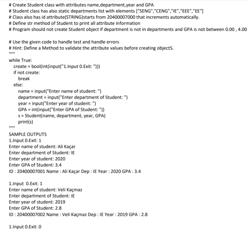 # Create Student class with attributes name,department,year and GPA
# Student class has also static departments list with elements ["SENG","CENG","IE","EEE","EE"]
# Class also has id attribute(STRING)starts from 20400007000 that increments automatically.
# Define str method of Student to print all attribute information
# Program should not create Student object if department is not in departments and GPA is not between 0.00 , 4.00
# Use the given code to handle test and handle errors
# Hint: Define a Method to validate the attribute values before creating objectS.
while True:
create = bool(int(input("1.Input 0.Exit: ")))
if not create:
break
else:
name = input("Enter name of student: ")
department = input("Enter department of Student: ")
year = input("Enter year of student: ")
GPA = int(input("Enter GPA of Student: "))
s = Student(name, department, year, GPA)
print(s)
SAMPLE OUTPUTS
1.Input 0.Exit: 1
Enter name of student: Ali Kaçar
Enter department of Student: IE
Enter year of student: 2020
Enter GPA of Student: 3.4
ID: 20400007001 Name : Ali Kaçar Dep : IE Year : 2020 GPA:3.4
1.Input 0.Exit: 1
Enter name of student: Veli Kaçmaz
Enter department of Student: IE
Enter year of student: 2019
Enter GPA of Student: 2.8
ID : 20400007002 Name : Veli Kaçmaz Dep : IE Year : 2019 GPA : 2.8
1.Input 0.Exit: 0
