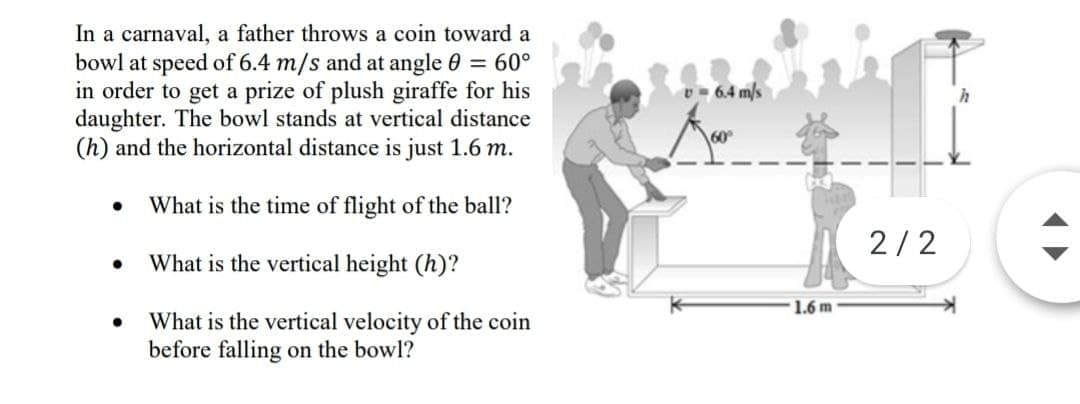 In a carnaval, a father throws a coin toward a
bowl at speed of 6.4 m/s and at angle 0 = 60°
in order to get a prize of plush giraffe for his
daughter. The bowl stands at vertical distance
(h) and the horizontal distance is just 1.6 m.
v- 6.4 m/s
What is the time of flight of the ball?
2/2
What is the vertical height (h)?
1.6 m
What is the vertical velocity of the coin
before falling on the bowl?
