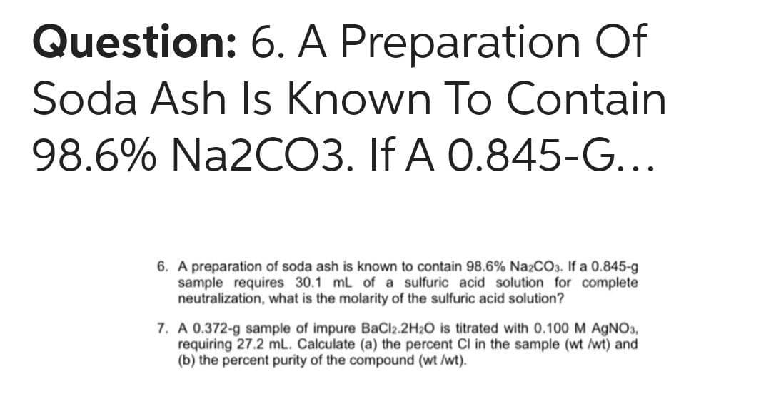 Question: 6. A Preparation Of
Soda Ash Is Known To Contain
98.6% Na2CO3. If A 0.845-G...
6. A preparation of soda ash is known to contain 98.6% Na2CO3. If a 0.845-g
sample requires 30.1 mL of a sulfuric acid solution for complete
neutralization, what is the molarity of the sulfuric acid solution?
7. A 0.372-g sample of impure BaCl2.2H2O is titrated with 0.100 M AGNO3,
requiring 27.2 mL. Calculate (a) the percent Cl in the sample (wt /wt) and
(b) the percent purity of the compound (wt /wt).
