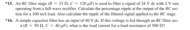 *15. An RC filter stage (R = 33 N, C = 120 µF) is used to filter a signal of 24 V de with 2 V rms
operating from a full-wave rectifier. Calculate the percentage ripple at the output of the RC sec-
tion for a 100-mA load. Also calculate the ripple of the filtered signal applied to the RC stage.
*16. A simple capacitor filter has an input of 40 V de. If this voltage is fed through an RC filter sec-
n (R = 50 N, C = 40 µF), what is the load current for a load resistance of 500 N?
