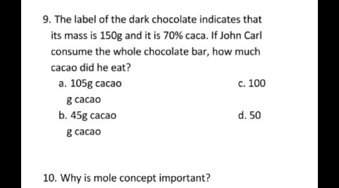 9. The label of the dark chocolate indicates that
its mass is 150g and it is 70% caca. If John Carl
consume the whole chocolate bar, how much
cacao did he eat?
а. 105g cаcao
c. 100
в сасао
b. 45g cacao
d. 50
в сасао
10. Why is mole concept important?
