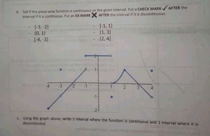 b. Tell if the piece-wise function is continuous on the given interval. Put a CHECK MARK AFTER the
interval if it is continuous. Put an EX MARKX AFTER the interval if it is discontinuous.
[-3, -2]
(0, 1)
[-4, -3)
[-1, 1)
(1, 3]
(2,4]
-1
t Using the graph above, write 1 interval where the function is continuous and 1 interval where it is
discontinuous.
