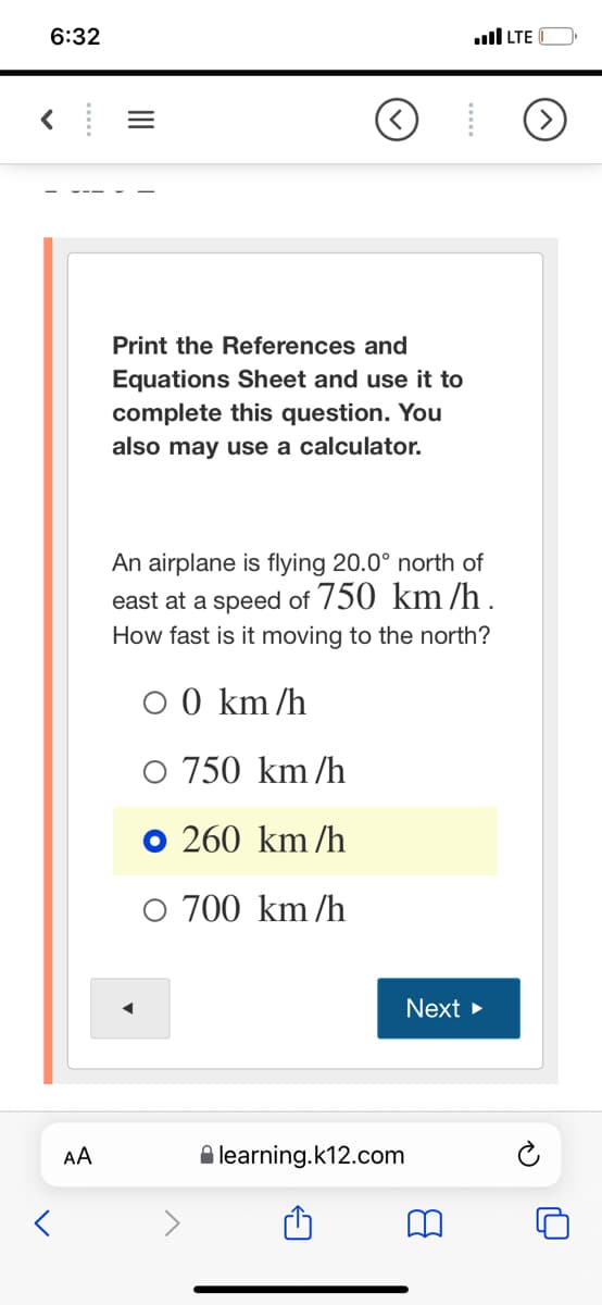 6:32
ull LTE
Print the References and
Equations Sheet and use it to
complete this question. You
also may use a calculator.
An airplane is flying 20.0° north of
east at a speed of 750 km /h .
How fast is it moving to the north?
O 0 km/h
O 750 km/h
O 260 km/h
O 700 km/h
Next
AA
A learning.k12.com
II
