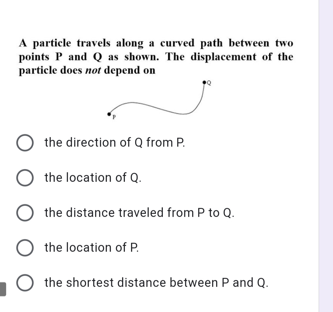 A particle travels along a curved path between two
points P and Q as shown. The displacement of the
particle does not depend on
the direction of Q from P.
the location of Q.
the distance traveled from P to Q.
the location of P.
the shortest distance between P and Q.
