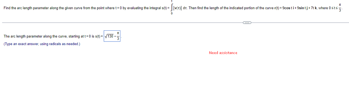 Find the arc length parameter along the given curve from the point where t= 0 by evaluating the integral s(t) = ||v(t)| dr. Then find the length of the indicated portion of the curve r(t) = 9cos t i+9sin tj+7t k, where 0sts.
The arc length parameter along the curve, starting at t= 0 is s(t) = V130 ·
(Type an exact answer, using radicals as needed.)
Need assistance
