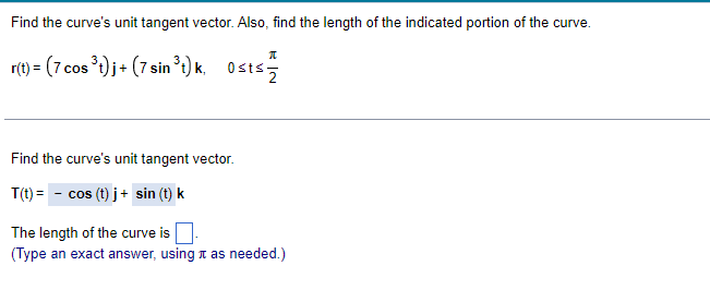 Find the curve's unit tangent vector. Also, find the length of the indicated portion of the curve.
r(t) = (7 cos ) j+ (7 sin t) k, Osts
Find the curve's unit tangent vector.
T(t) = - cos (t) j+ sin (t) k
The length of the curve is
(Type an exact answer, using t as needed.)
