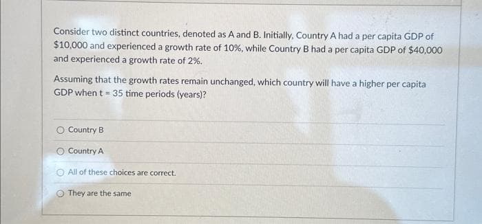 Consider two distinct countries, denoted as A and B. Initially, Country A had a per capita GDP of
$10,000 and experienced a growth rate of 10%, while Country B had a per capita GDP of $40,000
and experienced a growth rate of 2%.
Assuming that the growth rates remain unchanged, which country will have a higher per capita
GDP when t = 35 time periods (years)?
O Country B
O Country A
O All of these choices are correct.
They are the same