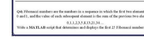 Q4) Fibonacci numbers are the mumbers in a sequence in which the first two element
O and1, and the value of cach subsequent element is the sum of the previous two ele
0,1,1,2358.13.21,3.
Write a MA TLAB script that determines and displays the first 25 Fibonacci numbers
