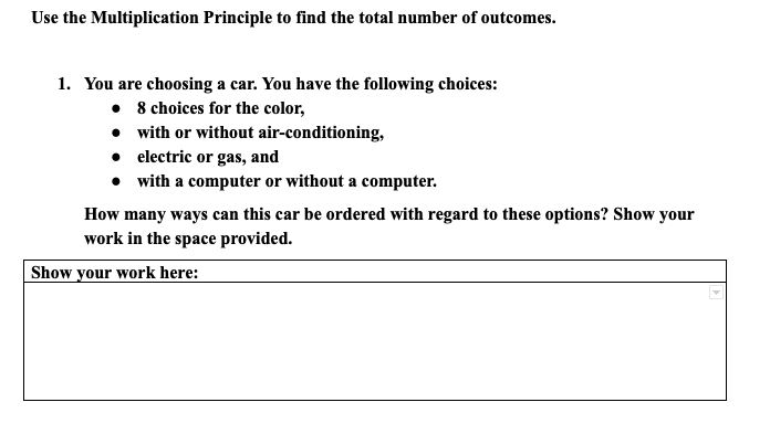 Use the Multiplication Principle to find the total number of outcomes.
1. You are choosing a car. You have the following choices:
• 8 choices for the color,
• with or without air-conditioning,
• electric or gas, and
• with a computer or without a computer.
How many ways can this car be ordered with regard to these options? Show your
work in the space provided.
Show your work here:
