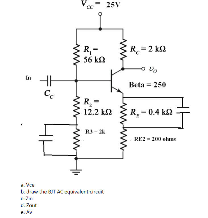 In
R₁ =
56 ΚΩ
R₂ =
12.2 ΚΩ
R3 = 2k
a. Vce
b. draw the BJT AC equivalent circuit
c. Zin
d. Zout
e. Av
HF
V = 25V
CC
Cc
RY
ΚΩ
Rc = 2 kQ
O Do
Beta = 250
R = 0.4 kQ2
RE2 = 200 ohms