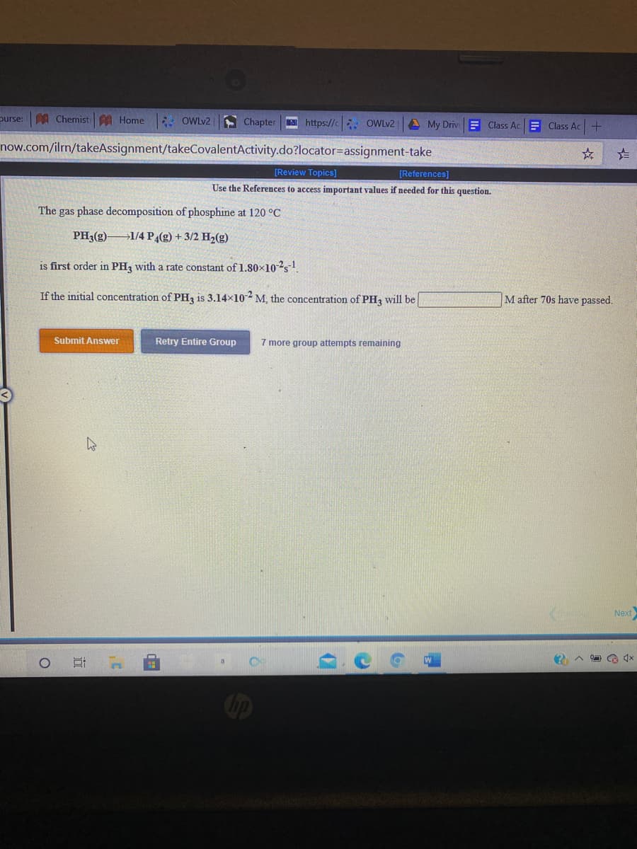 purse:
A Chemist A Home
E OWLY2
A Chapter https://c OWLV2
A My Driv Class AcE Class Ac+
now.com/ilrn/takeAssignment/takeCovalentActivity.do?locator=Dassignment-take
[Review Topics]
[References]
Use the References to access important values if needed for this question.
The gas phase decomposition of phosphine at 120 °C
PH3(g) 1/4 P(g) + 3/2 H2(g)
is first order in PH3 with a rate constant of 1.80×102s-1
If the initial concentration of PH3 is 3.14x10 M, the concentration of PH3 will be
M after 70s have passed.
Submit Answer
Retry Entire Group
7 more group attempts remaining
Next
Cip
近
