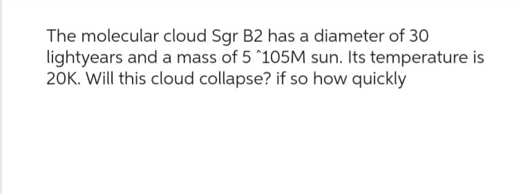 The molecular cloud Sgr B2 has a diameter of 30
lightyears and a mass of 5 ^105M sun. Its temperature is
20K. Will this cloud collapse? if so how quickly