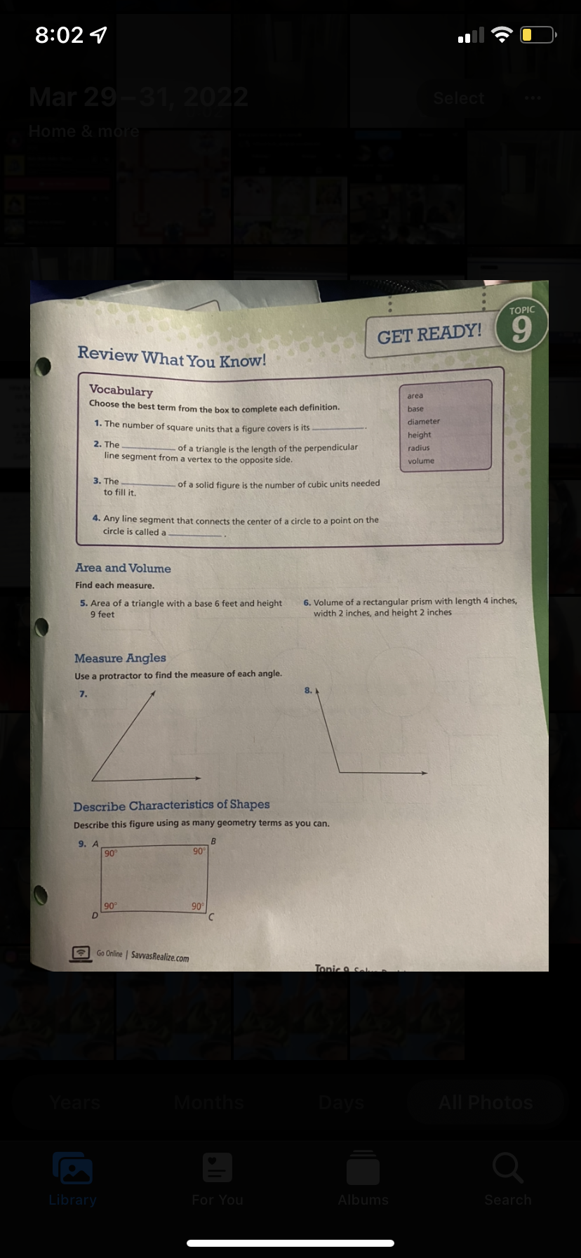 8:02 1
Mar 29-31, 2022
Select
Home & more
TOPIC
9.
GET READY!
Review What You Know!
Vocabulary
area
Choose the best term from the box to complete each definition.
base
1. The number of square units that a figure covers is its
diameter
height
2. The
of a triangle is the length of the perpendicular
radius
line segment from a vertex to the opposite side.
volume
3. The
of a solid figure is the number of cubic units needed
to fill it.
4. Any line segment that connects the center of a circle to a point on the
circle is called a
Area and Volume
Find each measure.
5. Area of a triangle with a base 6 feet and height
9 feet
6. Volume of a rectangular prism with length 4 inches,
width 2 inches, and height 2 inches
Measure Angles
Use a protractor to find the measure of each angle.
8.
7.
Describe Characteristics of Shapes
Describe this figure using as many geometry terms as you can.
9. A
90°
B
90
90
90
Go Online | SavvasRealize.com
Tonic & Sel
Years
Months
Days
All Photos
Library
For You
Albums
Search
