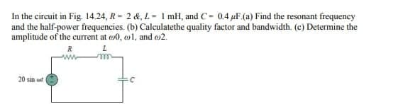 In the circuit in Fig. 14.24, R = 2 &, L = 1 mH, and C= 0.4 μF (a) Find the resonant frequency
and the half-power frequencies. (b) Calculatethe quality factor and bandwidth. (c) Determine the
amplitude of the current at 0, 1, and 2.
R
L
20 sin
C