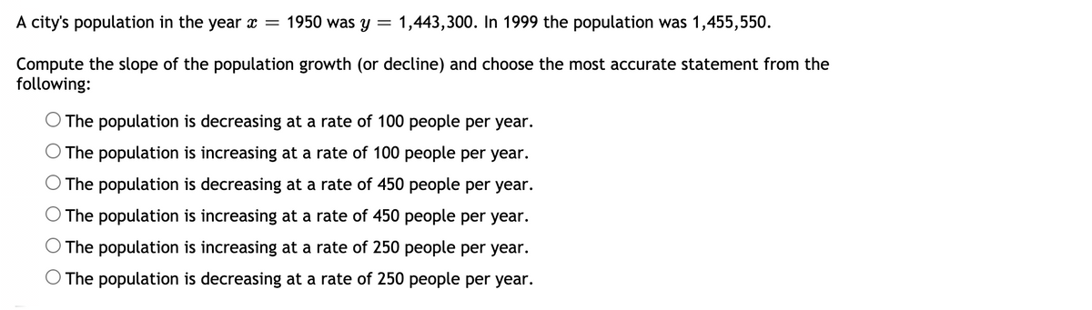 A city's population in the year x = 1950 was y
1,443,300. In 1999 the population was 1,455,550.
Compute the slope of the population growth (or decline) and choose the most accurate statement from the
following:
O The population is decreasing at a rate of 100 people per year.
The population is increasing at a rate of 100 people per year.
The population is decreasing at a rate of 450 people per year.
The population is increasing at a rate of 450 people per year.
The population is increasing at a rate of 250 people per year.
O The population is decreasing at a rate of 250 people per year.
