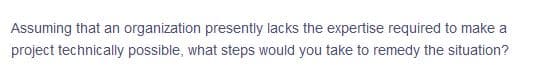 Assuming that an organization presently lacks the expertise required to make a
project technically possible, what steps would you take to remedy the situation?
