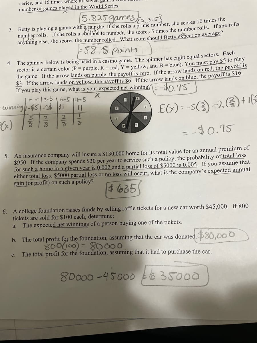 series, and 16 times where all Se
number of games played in the World Series.
gan
5.825games 3
3. Betty is playing a game with a fair die. If she rolls a prime number, she scores 10 times the
number rolls. If she rolls a compošite number, she scores 5 times the number rolls. If she roils
anything else, she scores the number rolled. What score should Betty expect on average?
58.5 points
4. The spinner below is being used in a casino game. The spinner has eight equal sectors. Each
sector is a certain color (P = purple, R = red, Y = vellow, and B = blue). You must pay $5 to play
the game. If the arrow lands on purple, the pavoff is zero. If the arrow lands on red, the payoff is
$3. If the arrow lands on yellow, the payoff is $6. If the arrow lands on blue, the payoff is STo.
If you play this game, what is your expected net winning?=-$0 15
O -5 3-5
6-5 |lb-5
P
R
winning-$5/-28 $1
EG) = -53) -2G) +1
R
Y
2
Y
B
= -$0.15
5. An insurance company will insure a $130,000 home for its total value for an annual premium of
$950. If the company spends $30 per year to service such a policy, the probability of total loss
for such a home in a given year is 0.002 and a partial loss of $5000 is 0.005. If you assume that
either total loss, $5000 partial loss or no loss will occur, what is the company’s expected annual
gain (or profit) on such a policy?
4 635
6. A college foundation raises funds by selling raffle tickets for a new car worth $45,000. If 800
tickets are sold for $100 each, determine:
The expected net winnings of a person buying one of the tickets.
a.
b. The total profit for the foundation, assuming that the car was donated.80,00 O
800(100) = 80600
c. The total profit for the foundation, assuming that it had to purchase the car.
80000 -45000 Es 35000
2/2
