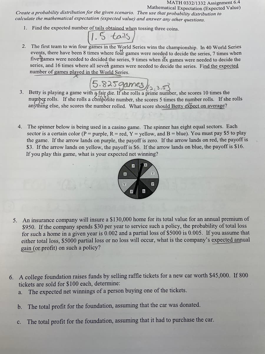 MATH 0332/1332 Assignment 6.4
Mathematical Expectation (Expected Value)
Create a probability distribution for the given scenario. Then use that probability distribution to
calculate the mathematical expectation (expected value) and answer any other questions.
1.
Find the expected number of tails obtained when tossing three coins.
1.5 tails
2. The first team to win four games in the World Series wins the championship. In 40 World Series
events, there have been 8 times where four games were needed to decide the series, 7 times when
five games were needed to decided the series, 9 times when six games were needed to decide the
series, and 16 times where all seven games were needed to decide the series. Find the expected
number of games played in the World Series.
5.825games 3
3. Betty is playing a game with a fair die. If she rolls a prime number, she scores 10 times the
number rolls. If she rolls a compošite number, she scores 5 times the number rolls. If she rolls
anything else, she scores the number rolled. What score should Betty expect on average?
4. The spinner below is being used in a casino game. The spinner has eight equal sectors. Each
sector is a certain color (P = purple, R = red, Y = yellow, and B = blue). You must pay $5 to play
the game. If the arrow lands on purple, the payoff is zero. If the arrow lands on red, the payoff is
$3. If the arrow lands on yellow, the payoff is $6. If the arrow lands on blue, the payoff is $16.
If you play this game, what is your expected net winning?
Y
Y
P
P
B
5. An insurance company will insure a $130,000 home for its total value for an annual premium of
$950. If the company spends $30 per year to service such a policy, the probability of total loss
for such a home in a given year is 0.002 and a partial loss of $5000 is 0.005. If you assume that
either total loss, $5000 partial loss or no loss will occur, what is the company's expected annual
gain (or profit) on such a policy?
6. A college foundation raises funds by selling raffle tickets for a new car worth $45,000. If 800
tickets are sold for $100 each, determine:
The expected net winnings of a person buying one of the tickets.
a.
b. The total profit for the foundation, assuming that the car was donated.
The total profit for the foundation, assuming that it had to purchase the car.
с.
