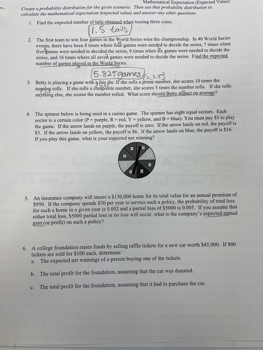 Mathematical Expectation (Expected Value)
Create a probability distribution for the given scenario. Then use that probability distribution to
calculate the mathematical expectation (expected value) and answer any other questions.
1.
Find the expected number of tails obtained when tossing three coins.
1.5 tails
2. The first team to win four games in the World Series wins the championship. In 40 World Series
events, there have been 8 times where four games were needed to decide the series, 7 times when
five games were needed to decided the series, 9 times when Six games were needed to decide the
series, and 16 times where all seven games were needed to decide the series. Find the expected
number of games played in the World Series.
5.825games/.353
3. Betty is playing a game with a fair die. If she rolls a prime number, she scores 10 times the
number rolls. If she rolls a composite number, she scores 5 times the number rolls. If she rolls
anything else, she scores the number rolled. What score should Betty expect on average?
4. The spinner below is being used in a casino game. The spinner has eight equal sectors. Each
sector is a certain color (P = purple, R = red, Y = yellow, and B = blue). You must pay $5 to play
the game. If the arrow lands on purple, the payoff is zero. If the arrow lands on red, the payoff is
$3. If the arrow lands on yellow, the payoff is $6. If the arrow lands on blue, the payoff is $16.
If you play this game, what is your expected net winning?
Y
Y
5. An insurance company will insure a $130,000 home for its total value for an annual premium of
$950. If the company spends $30 per year to service such a policy, the probability of total loss
for such a home in a given year is 0.002 and a partial loss of $5000 is 0.005. If you assume that
either total loss, $5000 partial loss or no loss will occur, what is the company's expected annual
gain (or profit) on such a policy?
6. A college foundation raises funds by selling raffle tickets for a new car worth $45,000. If 800
tickets are sold for $100 each, determine:
a. The expected net winnings of a person buying one of the tickets.
b. The total profit for the foundation, assuming that the car was donated.
с.
The total profit for the foundation, assuming that it had to purchase the car.
