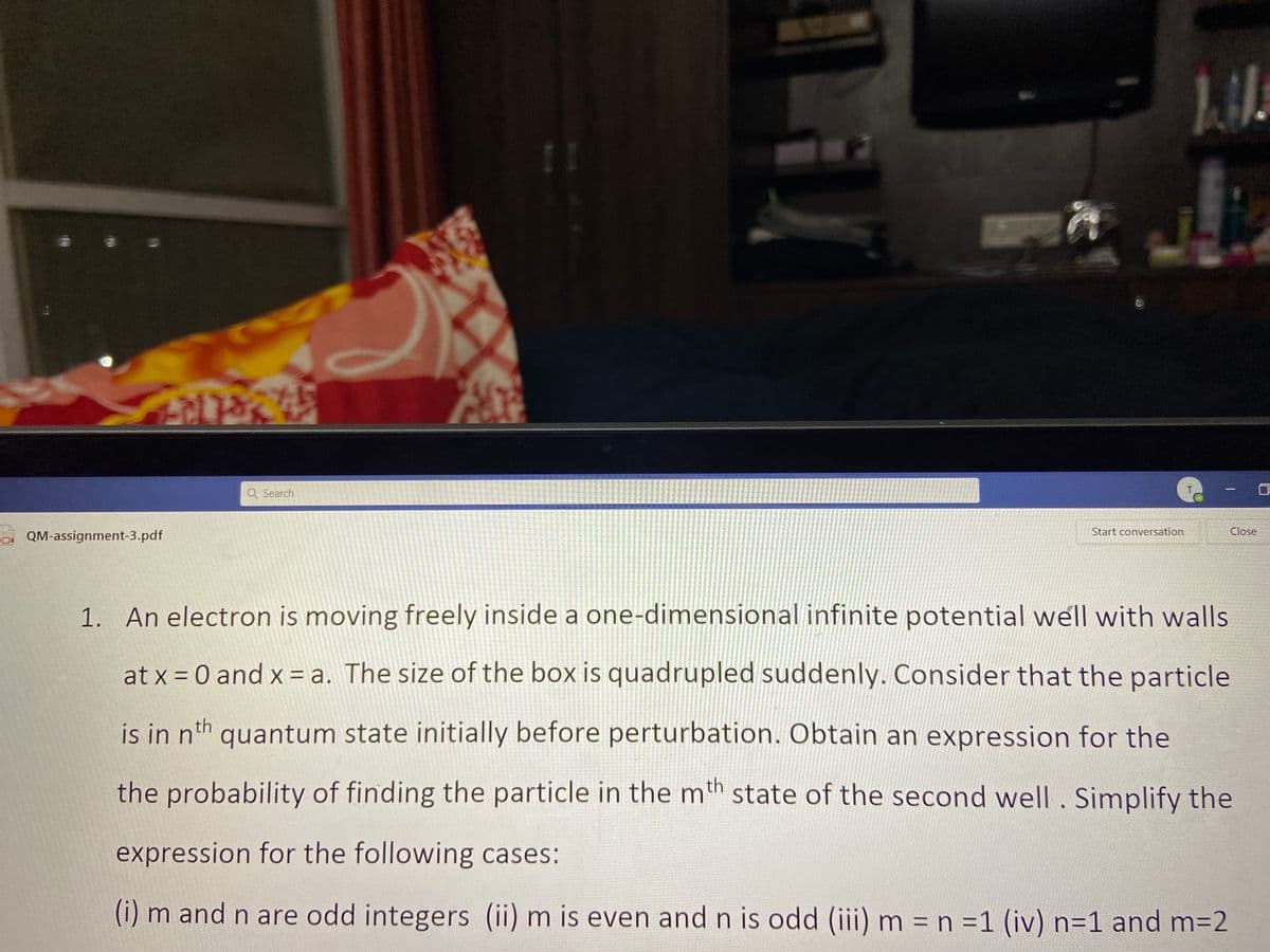 11
Q Search
|
Start conversation
Close
D QM-assignment-3.pdf
1. An electron is moving freely inside a one-dimensional infinite potential well with walls
at x = 0 and x = a. The size of the box is quadrupled suddenly. Consider that the particle
is in nth quantum state initially before perturbation. Obtain an expression for the
the probability of finding the particle in the mth state of the second well. Simplify the
expression for the following cases:
(i) m and n are odd integers (ii) m is even and n is odd (iii) m = n =1 (iv) n=1 and m=2
