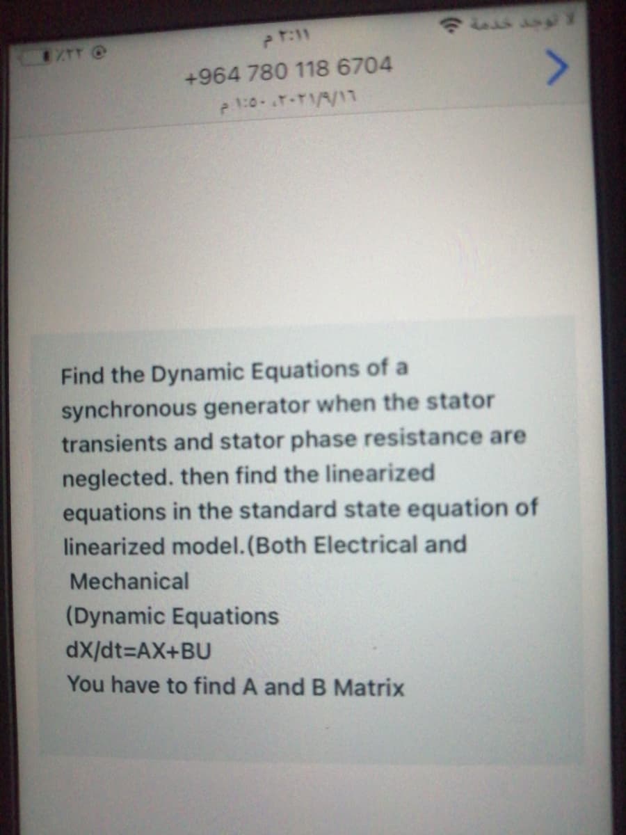+964 780 118 6704
e 1:0-.T-TA/17
Find the Dynamic Equations of a
synchronous generator when the stator
transients and stator phase resistance are
neglected. then find the linearized
equations in the standard state equation of
linearized model.(Both Electrical and
Mechanical
(Dynamic Equations
dX/dt=DAX+BU
You have to find A and B Matrix
