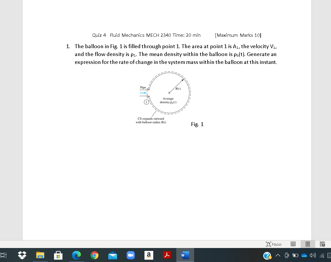 Quiz 4 Fluid Mechanics MECH 2340 Time: 20 min
[Maximum Marks 10]
1. The balloon in Fig. 1 is filled through point 1. The area at point 1 is A1, the velocity V1,
and the flow density is p1. The mean density within the balloon is pb(t). Generate an
expression for the rate of change in the system mass within the balloon at this instant.
Pipe
R(t)
Average
density:p,(1)
CS expands outward
with balloon radius R(1)
Fig. 1
O Focus
