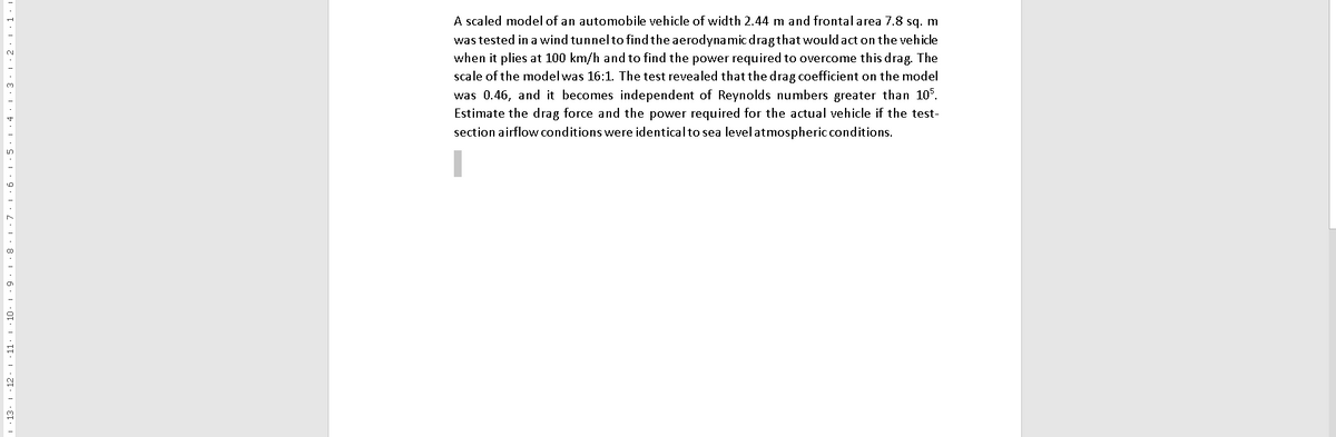 A scaled model of an automobile vehicle of width 2.44 m and frontal area 7.8 sq. m
was tested in a wind tunnelto find the aerodynamic dragthat would act on the vehicle
when it plies at 100 km/h and to find the power required to overcome this drag. The
scale of the model was 16:1. The test revealed that the drag coefficient on the model
was 0.46, and it becomes independent of Reynolds numbers greater than 105.
Estimate the drag force and the power required for the actual vehicle if the test-
section airflow conditions were identicalto sea levelatmospheric conditions.
| · 13. 1 12. 1 11. 1 10.
6 1 5. 1.4·1:3. 1 2.1 1. I
