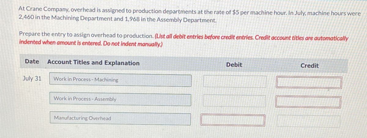 At Crane Company, overhead is assigned to production departments at the rate of $5 per machine hour. In July, machine hours were
2,460 in the Machining Department and 1,968 in the Assembly Department.
Prepare the entry to assign overhead to production. (List all debit entries before credit entries. Credit account titles are automatically
indented when amount is entered. Do not indent manually.)
Date Account Titles and Explanation
July 31
Work in Process - Machining
Work in Process -Assembly
Manufacturing Overhead
Debit
Credit