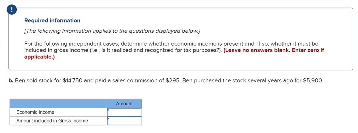 !
Required information
[The following information applies to the questions displayed below.]
For the following independent cases, determine whether economic income is present and, if so, whether it must be
included in gross income (i.e., is it realized and recognized for tax purposes?). (Leave no answers blank. Enter zero if
applicable.)
b. Ben sold stock for $14,750 and paid a sales commission of $295. Ben purchased the stock several years ago for $5,900.
Economic Income
Amount included in Gross Income
Amount