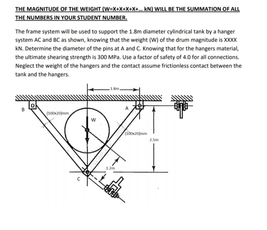 THE MAGNITUDE OF THE WEIGHT (W=X+X+X+X+... kN) WILL BE THE SUMMATION OF ALL
THE NUMBERS IN YOUR STUDENT NUMBER.
The frame system will be used to support the 1.8m diameter cylindrical tank by a hanger
system AC and BC as shown, knowing that the weight (W) of the drum magnitude is XXXX
kN. Determine the diameter of the pins at A and C. Knowing that for the hangers material,
the ultimate shearing strength is 300 MPa. Use a factor of safety of 4.0 for all connections.
Neglect the weight of the hangers and the contact assume frictionless contact between the
tank and the hangers.
1.8m.
A
(100x20)mm
(100x20)mm
2.5m
1.2m
C
