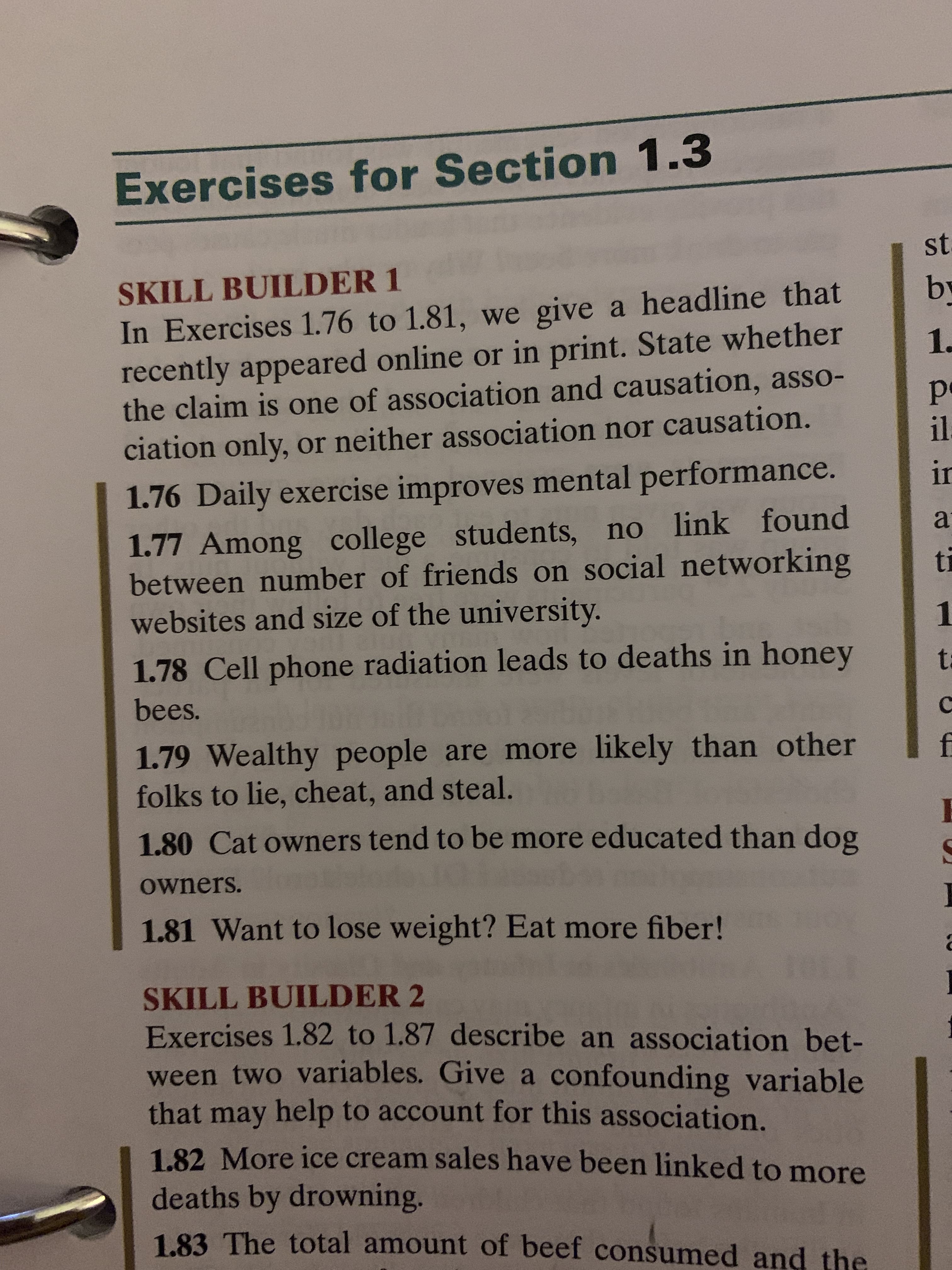 Exercises for Section 1.3
SKILL BUILDER 1
by
1.
In Exercises 1.76 to 1.81, we give a headline that
recently appeared online or in print. State whether
the claim is one of association and causation, asso-
ciation only, or neither association nor causation.
1:
1.76 Daily exercise improves mental performance.
1.77 Among college students, no link found
between number of friends on social networking
websites and size of the university.
a
1.
1.78 Cell phone radiation leads to deaths in honey
bees.
1.79 Wealthy people are more likely than other
folks to lie, cheat, and steal.
1.80 Cat owners tend to be more educated than dog
owners.
1.81 Want to lose weight? Eat more fiber!
SKILL BUILDER 2
Exercises 1.82 to 1.87 describe an association bet-
ween two variables. Give a confounding variable
that may help to account for this association.
1.82 More ice cream sales have been linked to more
deaths by drowning.
1.83 The total amount of beef consumed and the
